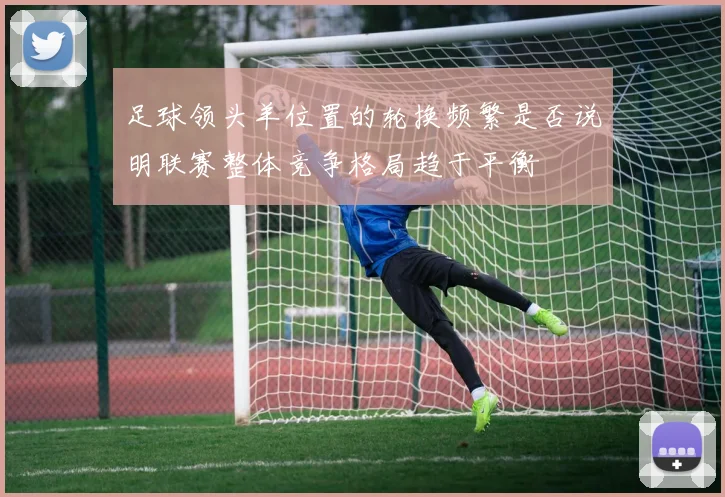 足球领头羊位置的轮换频繁是否说明联赛整体竞争格局趋于平衡