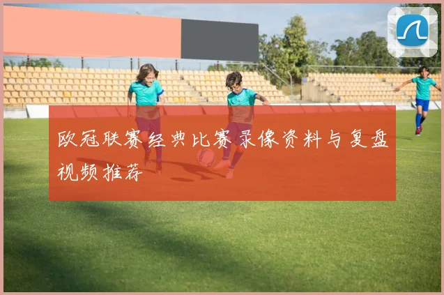 欧冠联赛经典比赛录像资料与复盘视频推荐