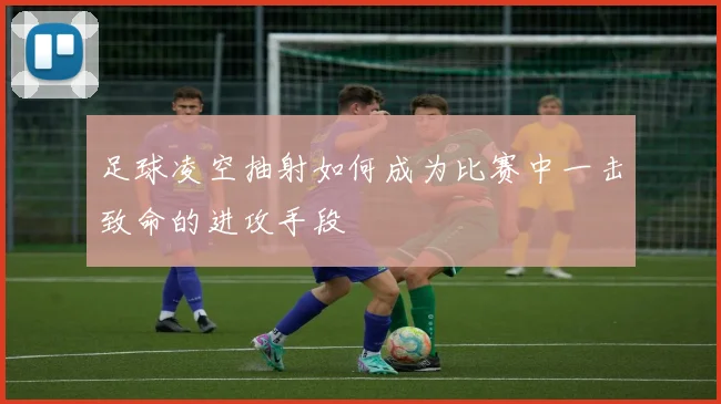 足球凌空抽射如何成为比赛中一击致命的进攻手段